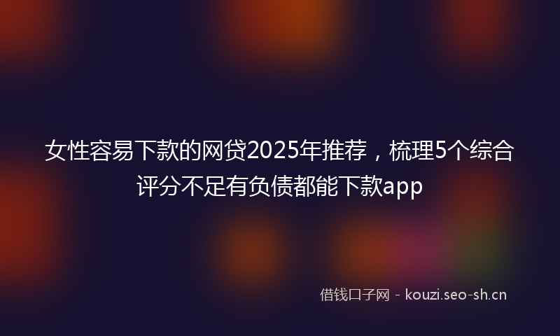 女性容易下款的网贷2025年推荐，梳理5个综合评分不足有负债都能下款app