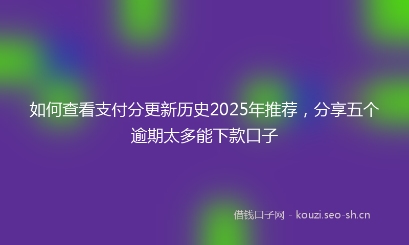 如何查看支付分更新历史2025年推荐，分享五个逾期太多能下款口子