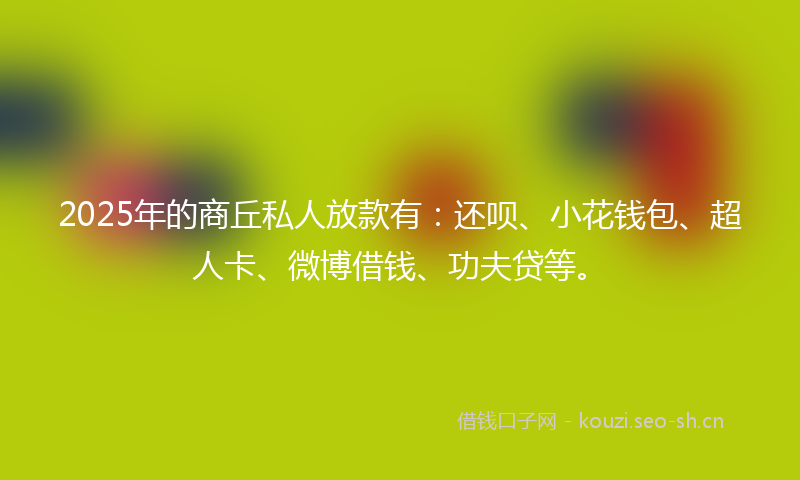 2025年的商丘私人放款有：还呗、小花钱包、超人卡、微博借钱、功夫贷等。