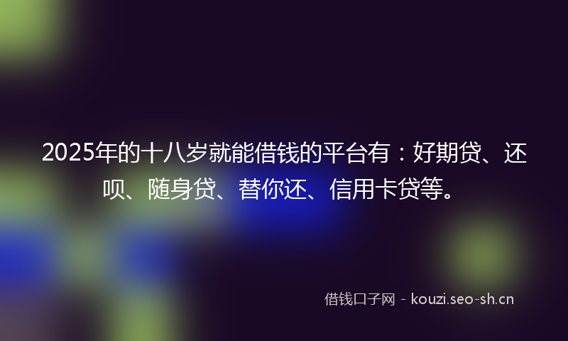 2025年的十八岁就能借钱的平台有：好期贷、还呗、随身贷、替你还、信用卡贷等。