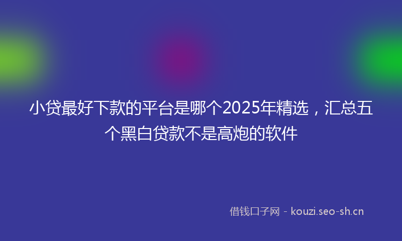 小贷最好下款的平台是哪个2025年精选，汇总五个黑白贷款不是高炮的软件