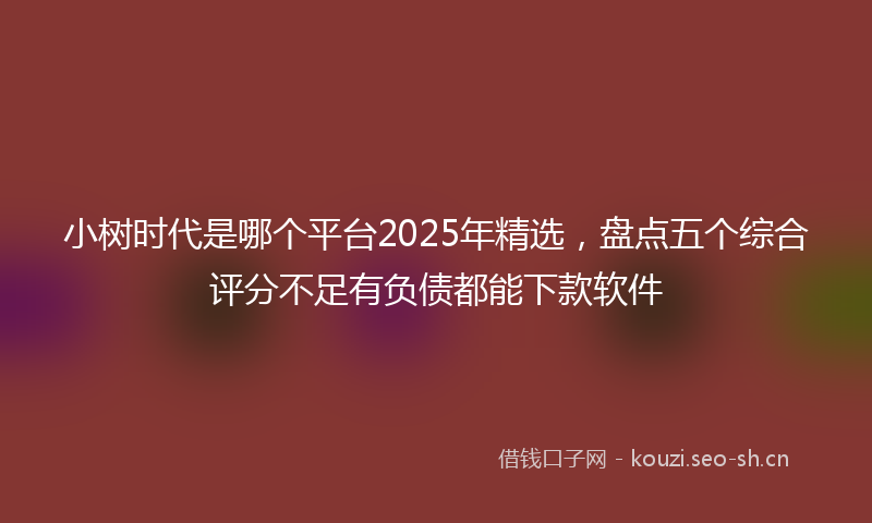 小树时代是哪个平台2025年精选，盘点五个综合评分不足有负债都能下款软件