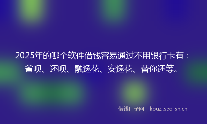 2025年的哪个软件借钱容易通过不用银行卡有：省呗、还呗、融逸花、安逸花、替你还等。