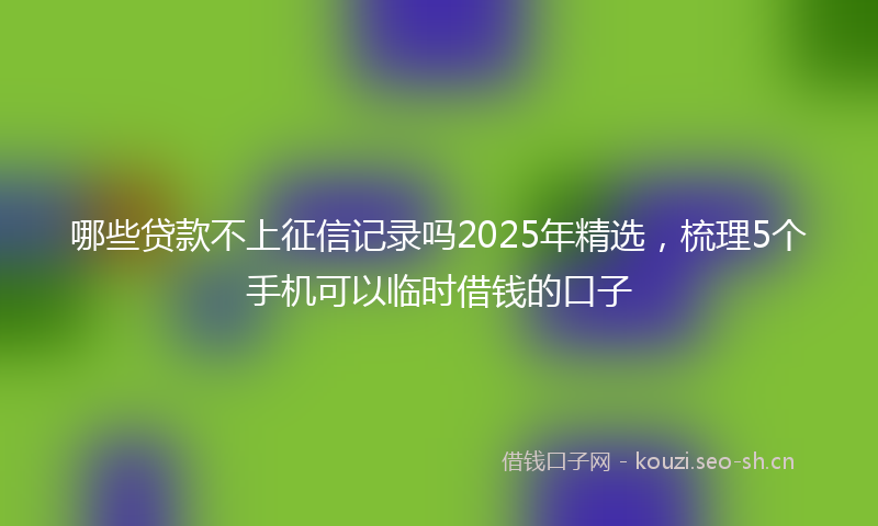 哪些贷款不上征信记录吗2025年精选,梳理5个手机可以临时借钱的口子