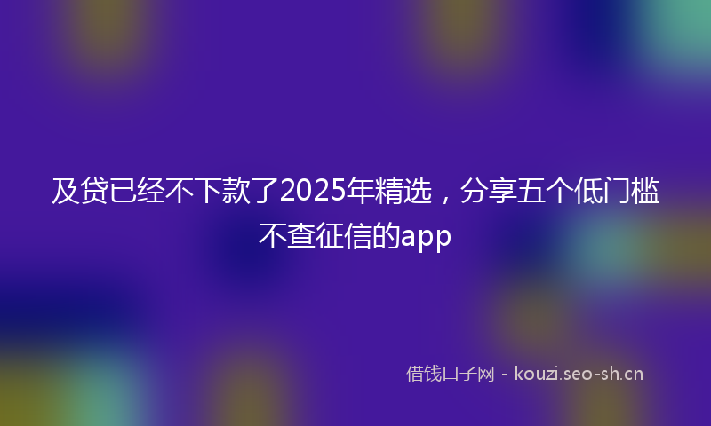 及贷已经不下款了2025年精选，分享五个低门槛不查征信的app