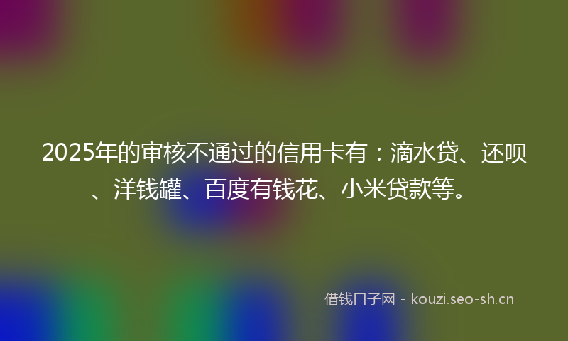 2025年的审核不通过的信用卡有:滴水贷、还呗、洋钱罐、百度有钱花、小米贷款等。