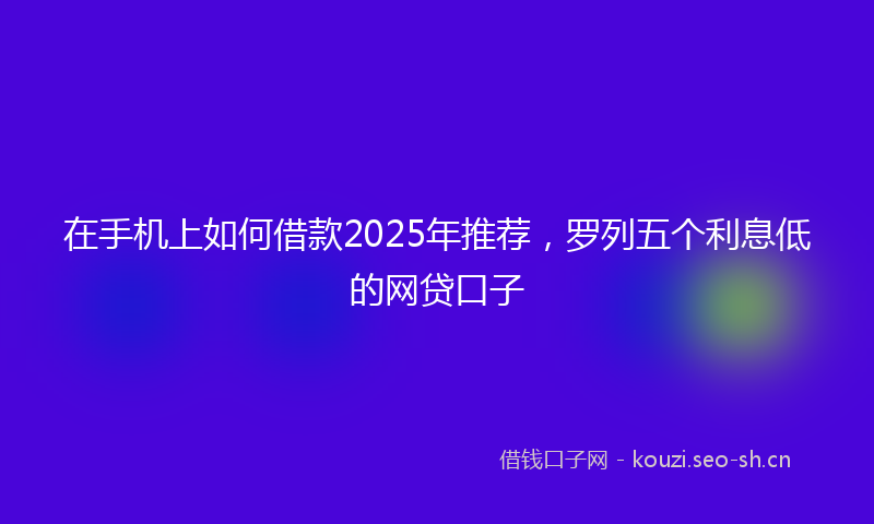 在手机上如何借款2025年推荐，罗列五个利息低的网贷口子