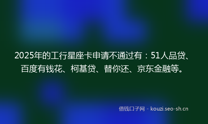 2025年的工行星座卡申请不通过有：51人品贷、百度有钱花、柯基贷、替你还、京东金融等。