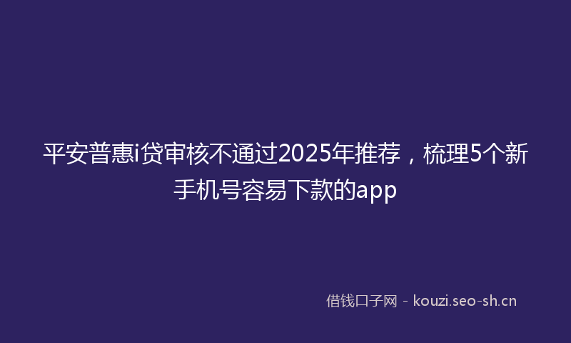平安普惠i贷审核不通过2025年推荐，梳理5个新手机号容易下款的app