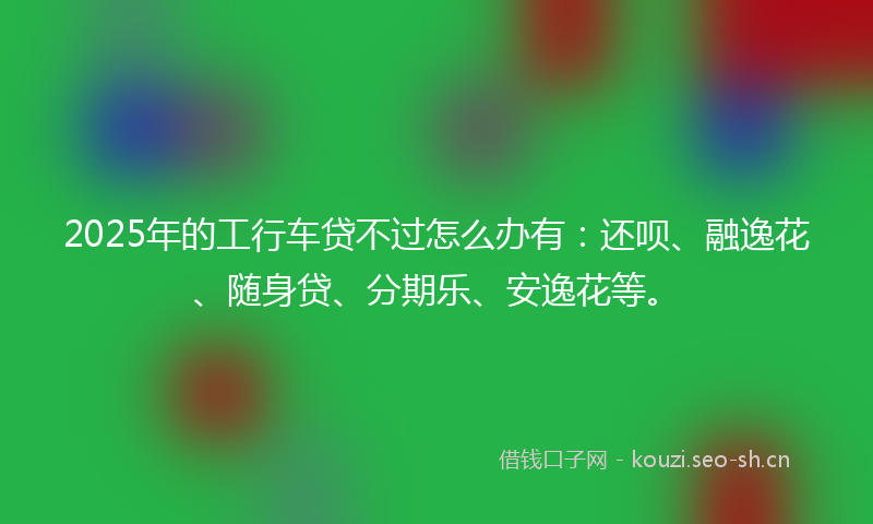 2025年的工行车贷不过怎么办有：还呗、融逸花、随身贷、分期乐、安逸花等。