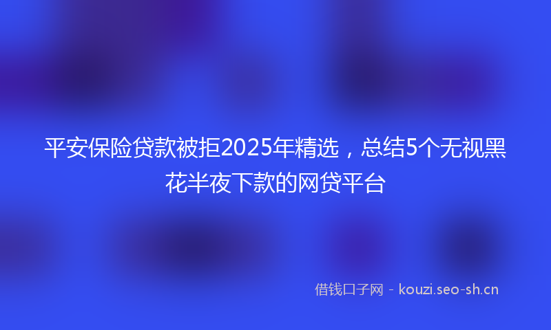 平安保险贷款被拒2025年精选，总结5个无视黑花半夜下款的网贷平台