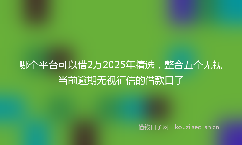 哪个平台可以借2万2025年精选，整合五个无视当前逾期无视征信的借款口子