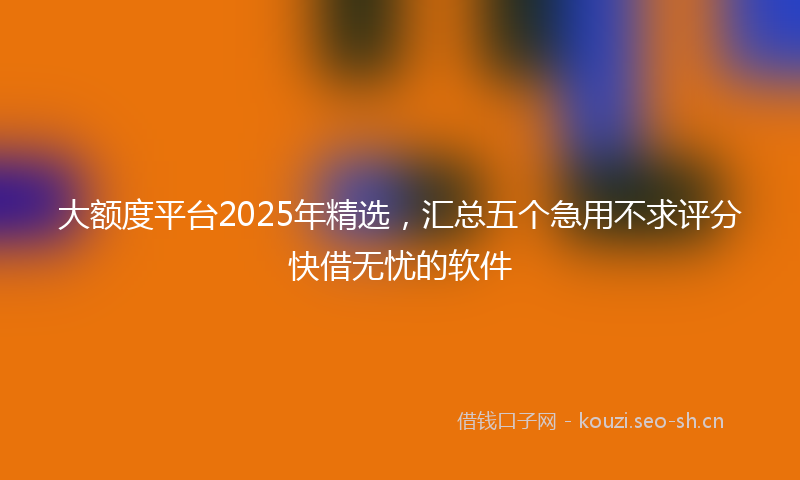 大额度平台2025年精选，汇总五个急用不求评分快借无忧的软件