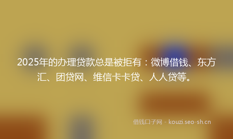 2025年的办理贷款总是被拒有：微博借钱、东方汇、团贷网、维信卡卡贷、人人贷等。