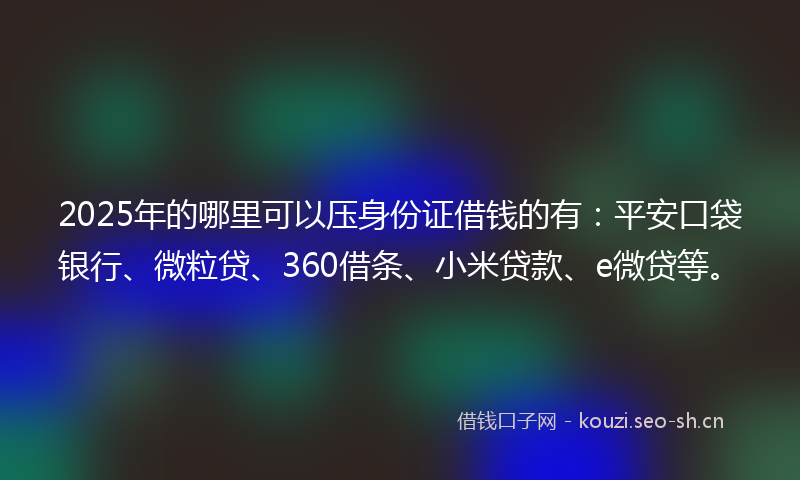 2025年的哪里可以压身份证借钱的有：平安口袋银行、微粒贷、360借条、小米贷款、e微贷等。