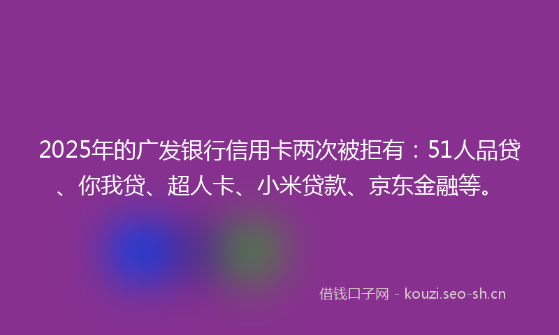 2025年的广发银行信用卡两次被拒有：51人品贷、你我贷、超人卡、小米贷款、京东金融等。