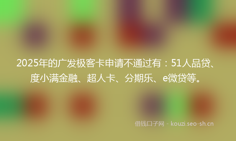 2025年的广发极客卡申请不通过有：51人品贷、度小满金融、超人卡、分期乐、e微贷等。