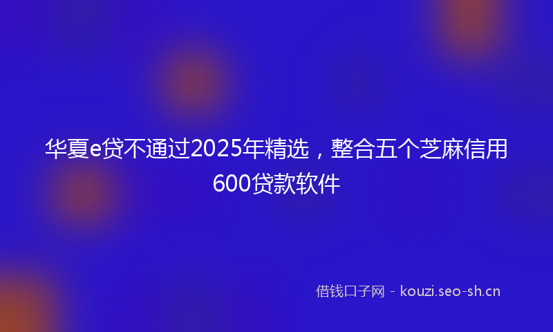 华夏e贷不通过2025年精选，整合五个芝麻信用600贷款软件