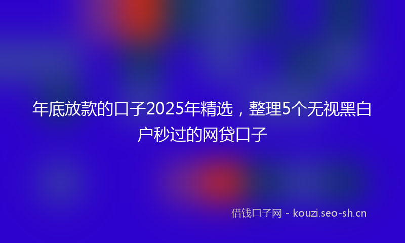 年底放款的口子2025年精选，整理5个无视黑白户秒过的网贷口子