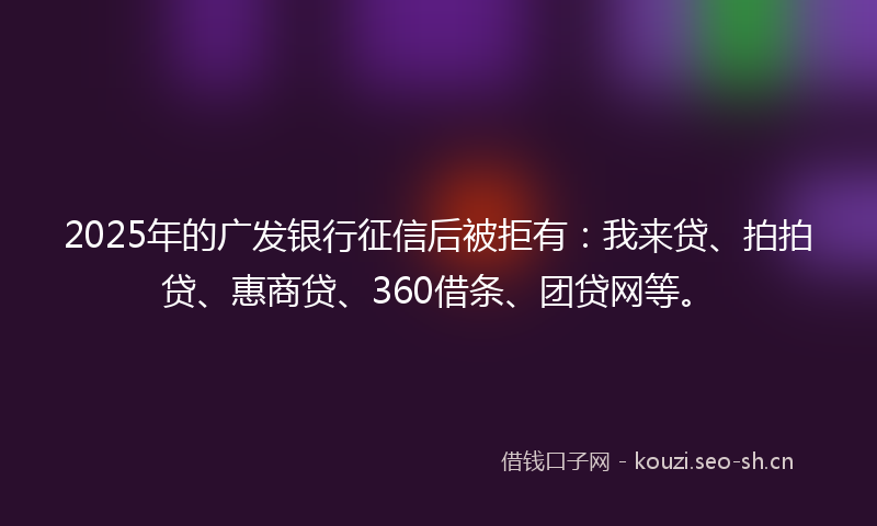 2025年的广发银行征信后被拒有：我来贷、拍拍贷、惠商贷、360借条、团贷网等。