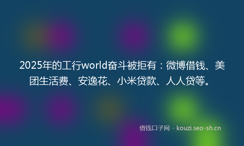 2025年的工行world奋斗被拒有：微博借钱、美团生活费、安逸花、小米贷款、人人贷等。