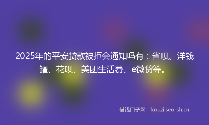2025年的平安贷款被拒会通知吗有：省呗、洋钱罐、花呗、美团生活费、e微贷等。