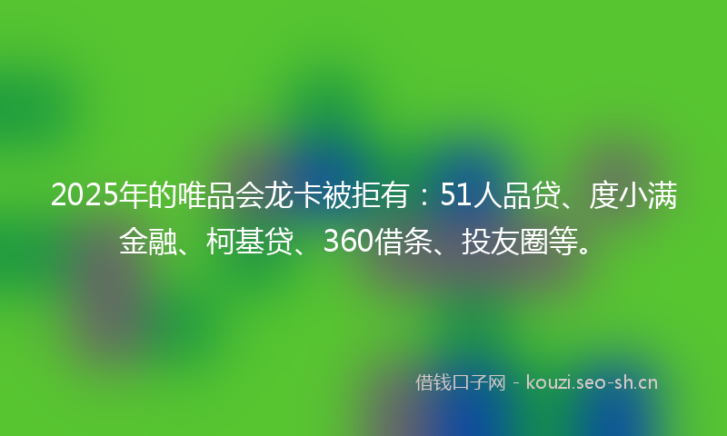 2025年的唯品会龙卡被拒有：51人品贷、度小满金融、柯基贷、360借条、投友圈等。