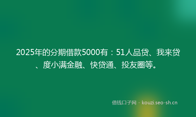 2025年的分期借款5000有：51人品贷、我来贷、度小满金融、快贷通、投友圈等。