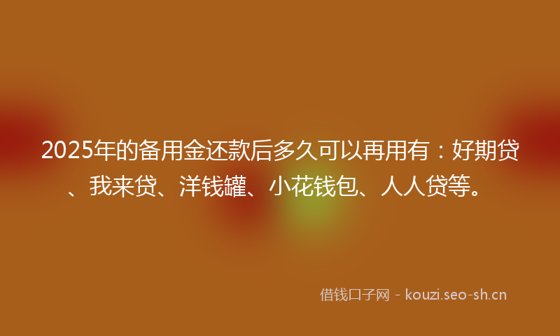2025年的备用金还款后多久可以再用有：好期贷、我来贷、洋钱罐、小花钱包、人人贷等。