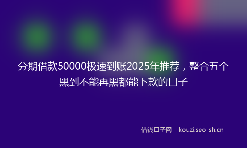 分期借款50000极速到账2025年推荐，整合五个黑到不能再黑都能下款的口子