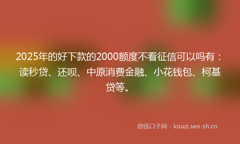 2025年的好下款的2000额度不看征信可以吗有:读秒贷、还呗、中原消费金融、小花钱包、柯基贷等。