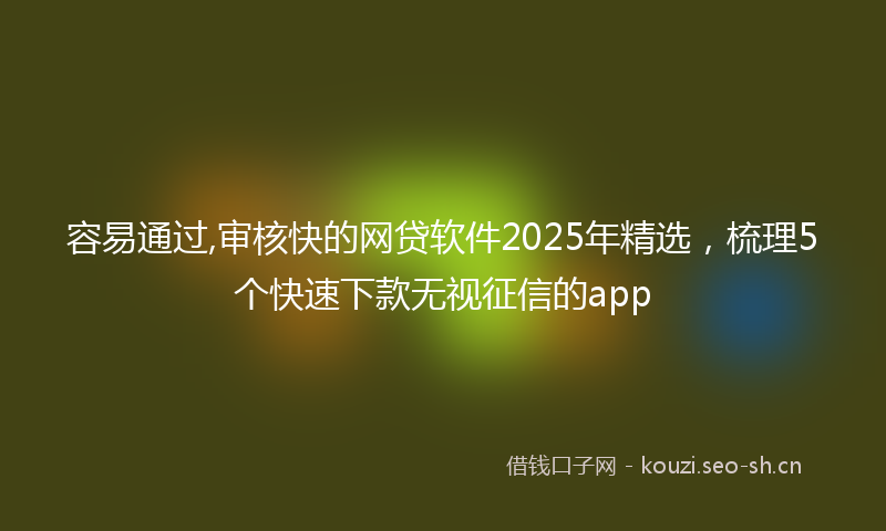 容易通过,审核快的网贷软件2025年精选，梳理5个快速下款无视征信的app