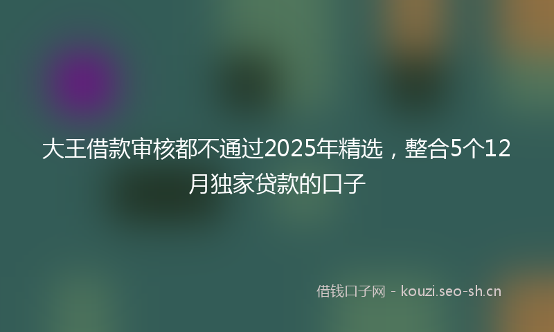 大王借款审核都不通过2025年精选，整合5个12月独家贷款的口子