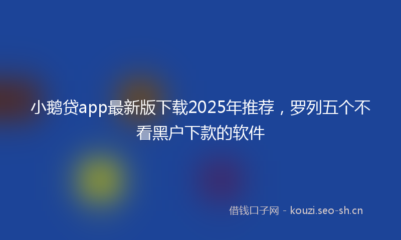 小鹅贷app最新版下载2025年推荐，罗列五个不看黑户下款的软件