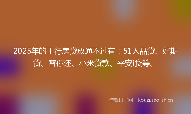 2025年的工行房贷放通不过有：51人品贷、好期贷、替你还、小米贷款、平安i贷等。