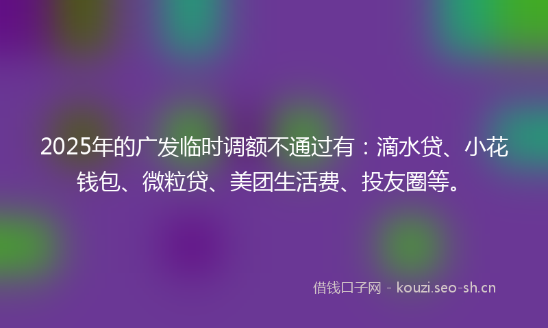2025年的广发临时调额不通过有：滴水贷、小花钱包、微粒贷、美团生活费、投友圈等。