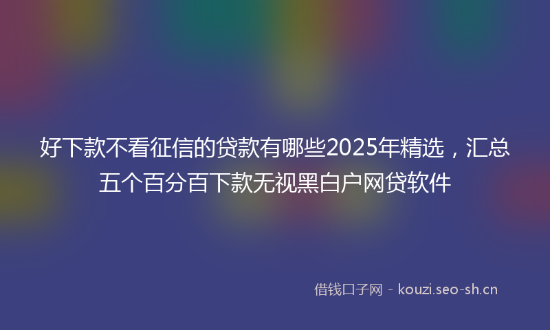 好下款不看征信的贷款有哪些2025年精选，汇总五个百分百下款无视黑白户网贷软件