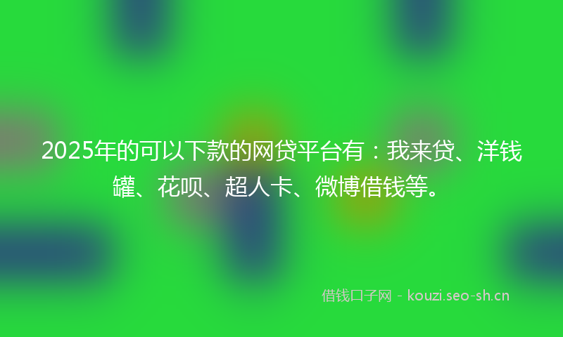2025年的可以下款的网贷平台有：我来贷、洋钱罐、花呗、超人卡、微博借钱等。