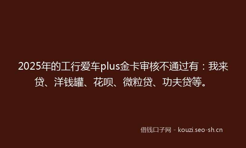 2025年的工行爱车plus金卡审核不通过有：我来贷、洋钱罐、花呗、微粒贷、功夫贷等。