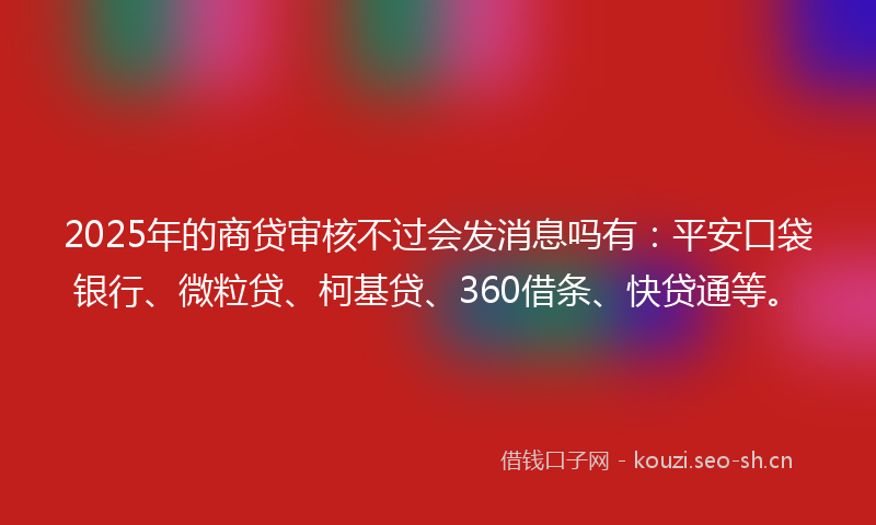 2025年的商贷审核不过会发消息吗有：平安口袋银行、微粒贷、柯基贷、360借条、快贷通等。