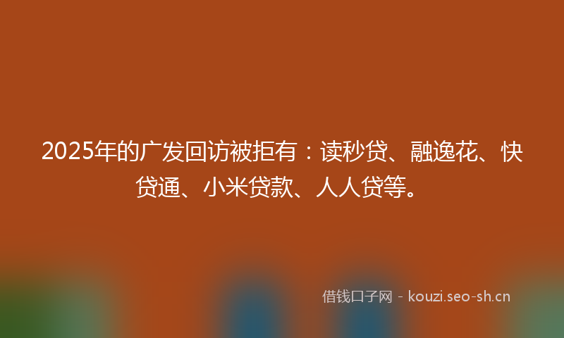 2025年的广发回访被拒有：读秒贷、融逸花、快贷通、小米贷款、人人贷等。