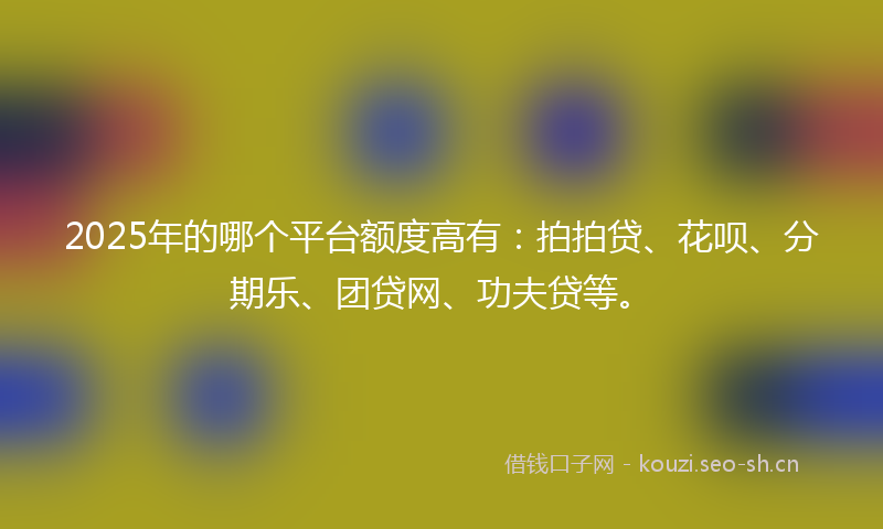 2025年的哪个平台额度高有：拍拍贷、花呗、分期乐、团贷网、功夫贷等。