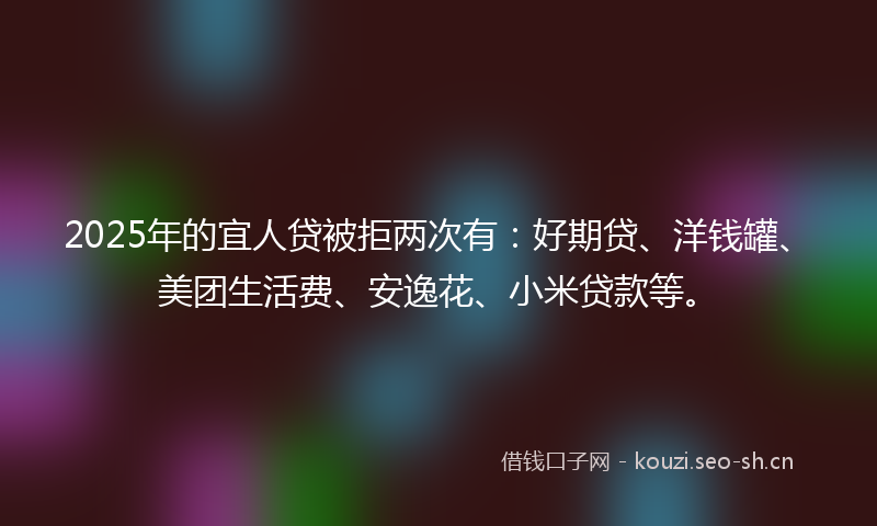 2025年的宜人贷被拒两次有：好期贷、洋钱罐、美团生活费、安逸花、小米贷款等。