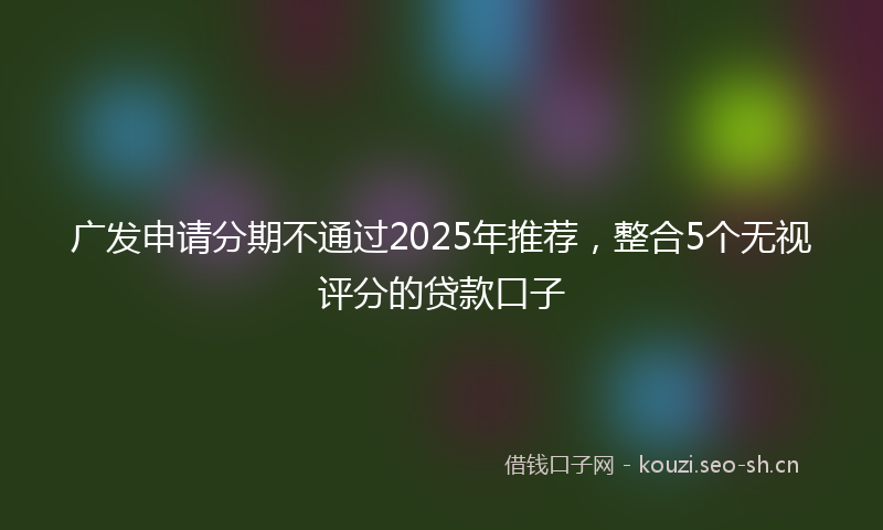 广发申请分期不通过2025年推荐，整合5个无视评分的贷款口子
