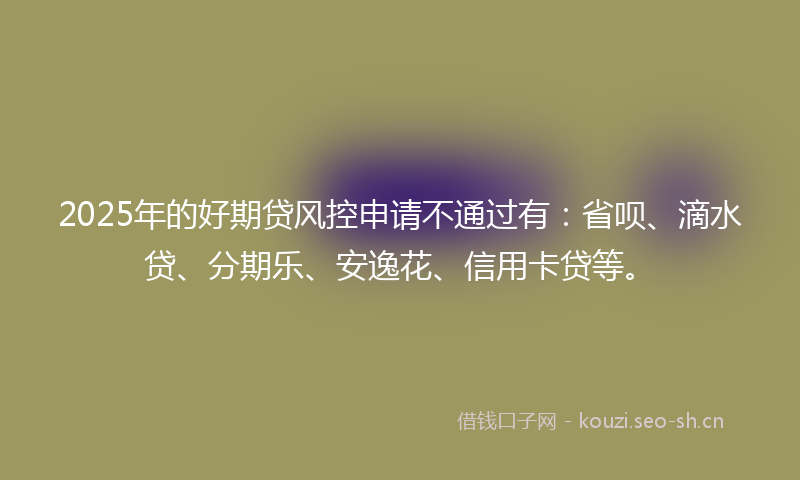 2025年的好期贷风控申请不通过有：省呗、滴水贷、分期乐、安逸花、信用卡贷等。
