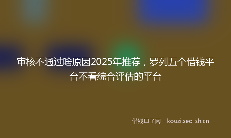 审核不通过啥原因2025年推荐，罗列五个借钱平台不看综合评估的平台