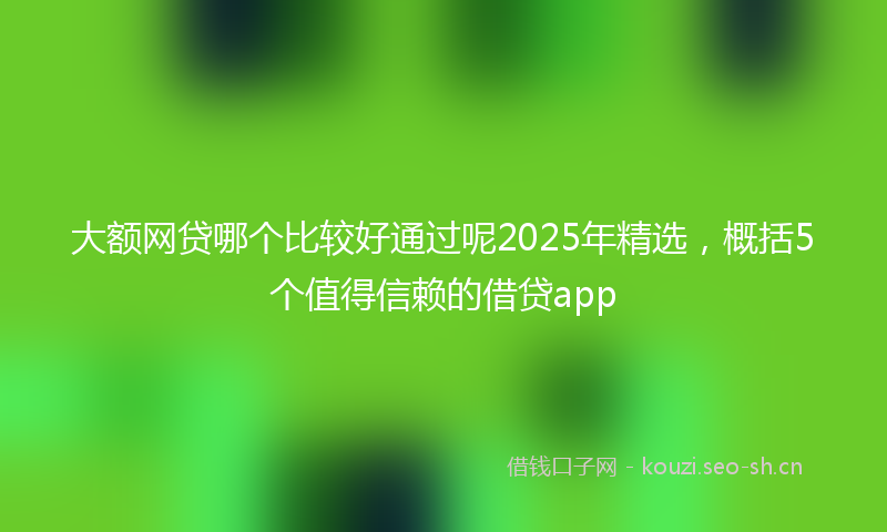 大额网贷哪个比较好通过呢2025年精选，概括5个值得信赖的借贷app