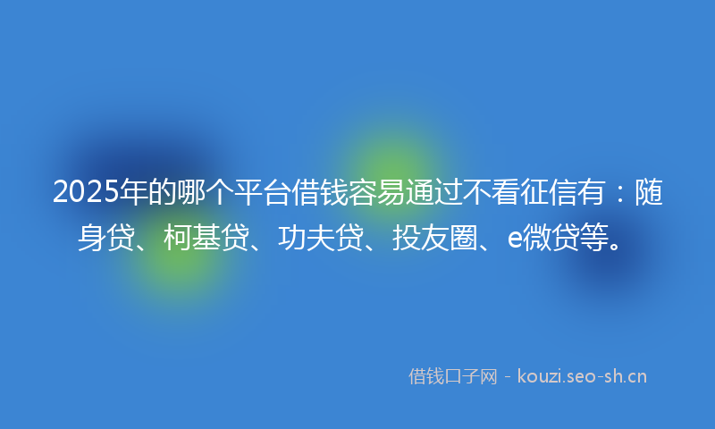 2025年的哪个平台借钱容易通过不看征信有：随身贷、柯基贷、功夫贷、投友圈、e微贷等。