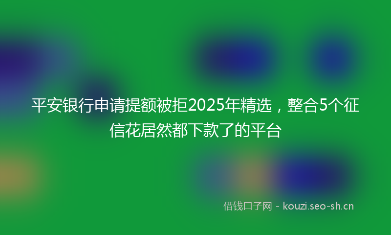 平安银行申请提额被拒2025年精选，整合5个征信花居然都下款了的平台