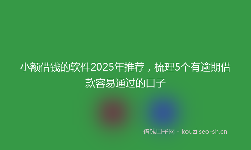 小额借钱的软件2025年推荐，梳理5个有逾期借款容易通过的口子